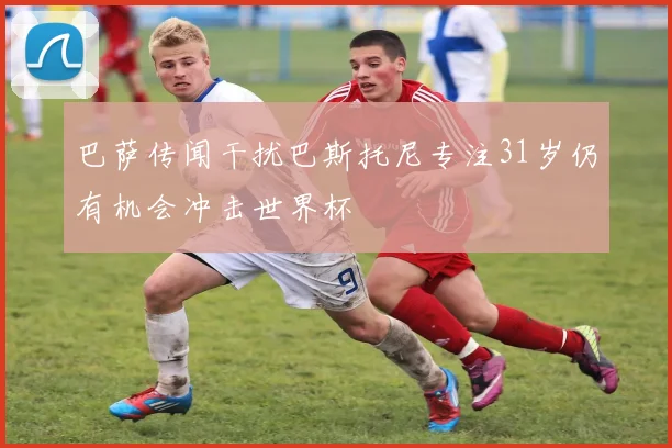 巴萨传闻干扰巴斯托尼专注31岁仍有机会冲击世界杯