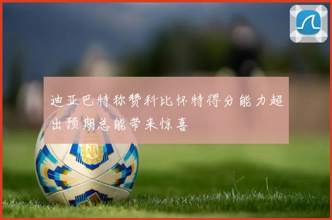 迪亚巴特称赞科比怀特得分能力超出预期总能带来惊喜